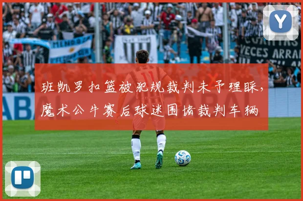 班凯罗扣篮被犯规裁判未予理睬,魔术公牛赛后球迷围堵裁判车辆