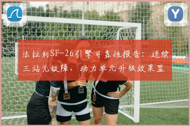法拉利SF-26引擎可靠性报告：连续三站无故障，动力单元升级效果显著