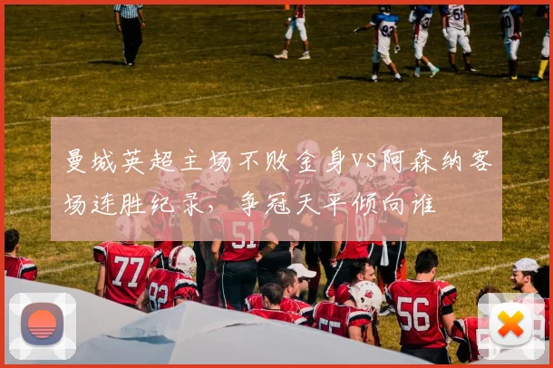 曼城英超主场不败金身vs阿森纳客场连胜纪录,争冠天平倾向谁