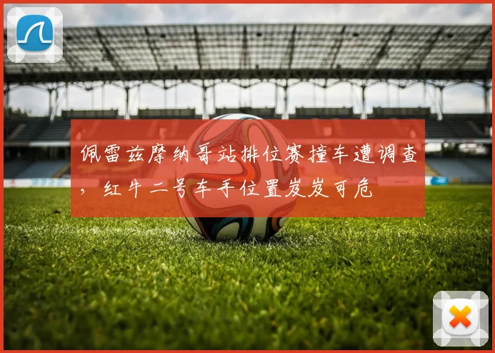佩雷兹摩纳哥站排位赛撞车遭调查,红牛二号车手位置岌岌可危